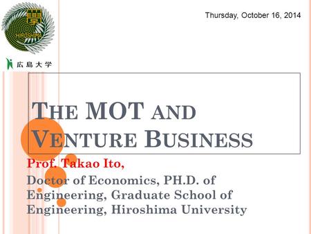 T HE MOT AND V ENTURE B USINESS Prof. Takao Ito, Doctor of Economics, PH.D. of Engineering, Graduate School of Engineering, Hiroshima University Thursday,