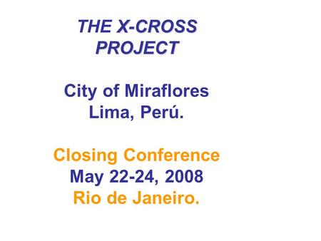 X-CROSS PROJECT THE X-CROSS PROJECT City of Miraflores Lima, Perú. Closing Conference May 22-24, 2008 Rio de Janeiro.