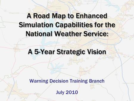 A Road Map to Enhanced Simulation Capabilities for the National Weather Service: A 5-Year Strategic Vision Warning Decision Training Branch July 2010.