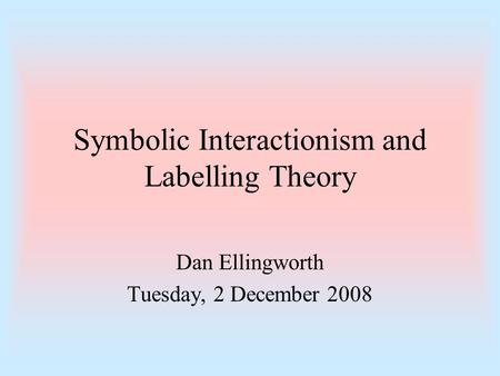 Symbolic Interactionism and Labelling Theory Dan Ellingworth Tuesday, 2 December 2008.