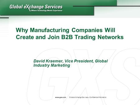 Www.gxs.comGlobal eXchange Services – Confidential Information Why Manufacturing Companies Will Create and Join B2B Trading Networks David Kraemer, Vice.