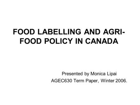 FOOD LABELLING AND AGRI- FOOD POLICY IN CANADA Presented by Monica Lipai AGEC630 Term Paper, Winter 2006.