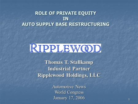 1 ROLE OF PRIVATE EQUITY IN AUTO SUPPLY BASE RESTRUCTURING Thomas T. Stallkamp Industrial Partner Ripplewood Holdings, LLC Automotive News World Congress.