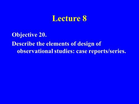 Lecture 8 Objective 20. Describe the elements of design of observational studies: case reports/series.