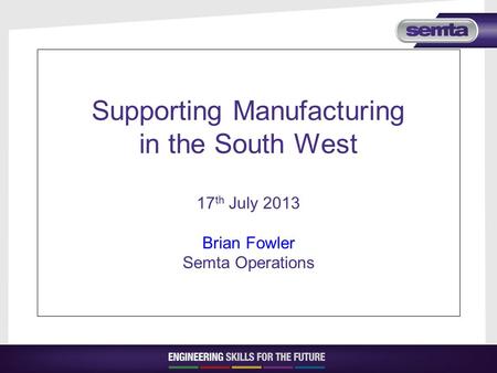 Supporting Manufacturing in the South West 17 th July 2013 Brian Fowler Semta Operations.