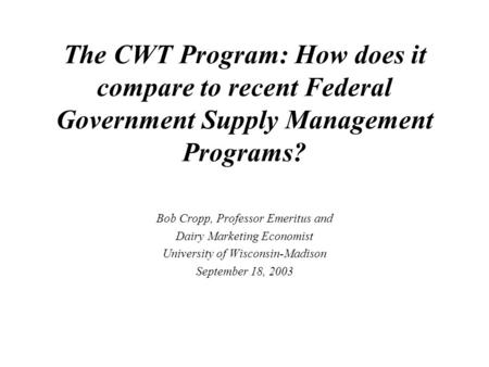 The CWT Program: How does it compare to recent Federal Government Supply Management Programs? Bob Cropp, Professor Emeritus and Dairy Marketing Economist.