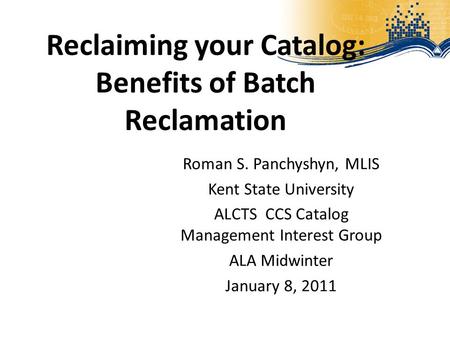 Reclaiming your Catalog: Benefits of Batch Reclamation Roman S. Panchyshyn, MLIS Kent State University ALCTS CCS Catalog Management Interest Group ALA.