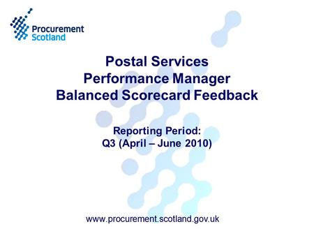 Www.procurement.scotland.gov.uk Postal Services Performance Manager Balanced Scorecard Feedback Reporting Period: Q3 (April – June 2010) www.procurement.scotland.gov.uk.