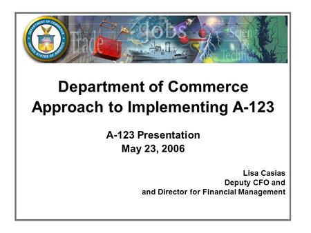 Department of Commerce Approach to Implementing A-123 A-123 Presentation May 23, 2006 Lisa Casias Deputy CFO and and Director for Financial Management.