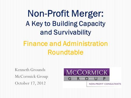 Kenneth Grounds McCormick Group October 17, 2012 Non-Profit Merger: A Key to Building Capacity and Survivability Finance and Administration Roundtable.