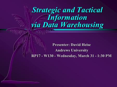 Strategic and Tactical Information via Data Warehousing Presenter: David Heise Andrews University RP17 - W130 - Wednesday, March 31 - 1:30 PM.