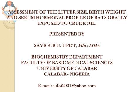 ASSESSMENT OF THE LITTER SIZE, BIRTH WEIGHT AND SERUM HORMONAL PROFILE OF RATS ORALLY EXPOSED TO CRUDE OIL. PRESENTED BY SAVIOUR U. UFOT, MSc; MBA BIOCHEMISTRY.