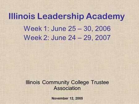 Illinois Leadership Academy Week 1: June 25 – 30, 2006 Week 2: June 24 – 29, 2007 Illinois Community College Trustee Association November 12, 2005.