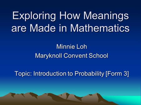 Exploring How Meanings are Made in Mathematics Minnie Loh Maryknoll Convent School Topic: Introduction to Probability [Form 3]