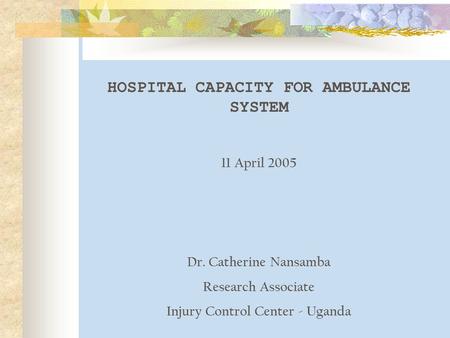 HOSPITAL CAPACITY FOR AMBULANCE SYSTEM 11 April 2005 Dr. Catherine Nansamba Research Associate Injury Control Center - Uganda.