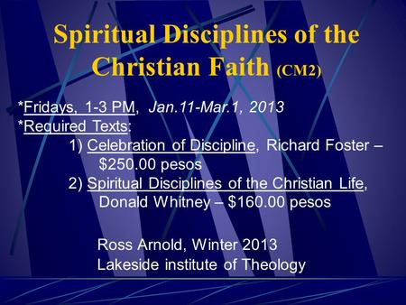 Spiritual Disciplines of the Christian Faith (CM2) Ross Arnold, Winter 2013 Lakeside institute of Theology *Fridays, 1-3 PM, Jan.11-Mar.1, 2013 *Required.