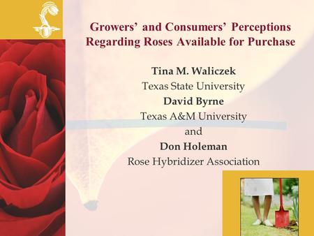 Growers’ and Consumers’ Perceptions Regarding Roses Available for Purchase Tina M. Waliczek Texas State University David Byrne Texas A&M University and.