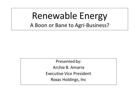 Renewable Energy A Boon or Bane to Agri-Business? Presented by: Archie B. Amarra Executive Vice President Roxas Holdings, Inc.