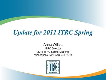 Update for 2011 ITRC Spring Anna Willett ITRC Director 2011 ITRC Spring Meeting Minneapolis, MN, April 4-8, 2011.