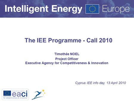 The IEE Programme - Call 2010 Timothée NOEL Project Officer Executive Agency for Competitiveness & Innovation Cyprus IEE info day, 13 April 2010.