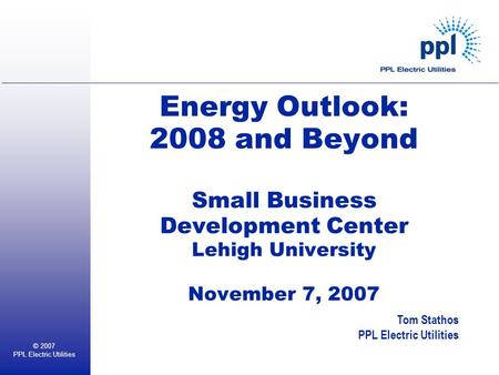 © 2007 PPL Electric Utilities Energy Outlook: 2008 and Beyond Small Business Development Center Lehigh University November 7, 2007 Tom Stathos PPL Electric.