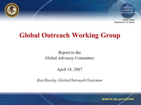 United States Department of Justice www.it.ojp.gov/global Global Outreach Working Group Report to the Global Advisory Committee April 18, 2007 Ron Hawley,