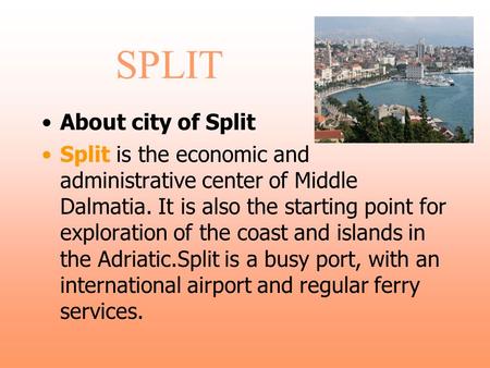 SPLIT About city of Split Split is the economic and administrative center of Middle Dalmatia. It is also the starting point for exploration of the coast.