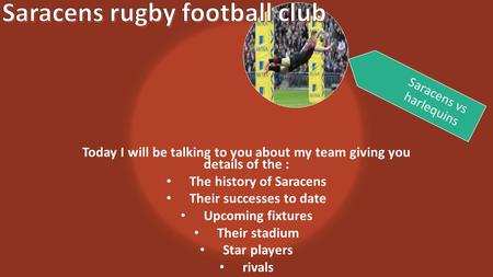 Today I will be talking to you about my team giving you details of the : The history of Saracens Their successes to date Upcoming fixtures Their stadium.