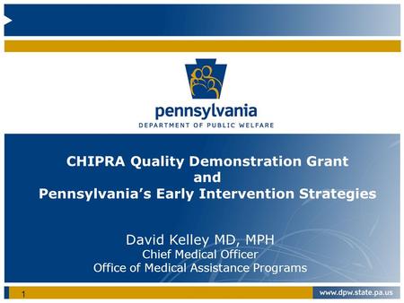 CHIPRA Quality Demonstration Grant and Pennsylvania’s Early Intervention Strategies David Kelley MD, MPH Chief Medical Officer Office of Medical Assistance.