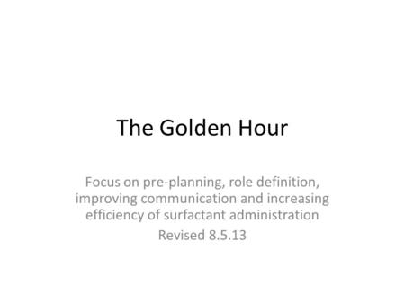 The Golden Hour Focus on pre-planning, role definition, improving communication and increasing efficiency of surfactant administration Revised 8.5.13.