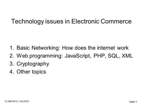 ECMM 6010, Fall 2005 Intro 1 Technology issues in Electronic Commerce 1.Basic Networking: How does the internet work 2.Web programming: JavaScript, PHP,