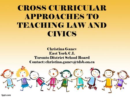 CROSS CURRICULAR APPROACHES TO TEACHING LAW AND CIVICS Christina Ganev East York C.I. Toronto District School Board Contact: