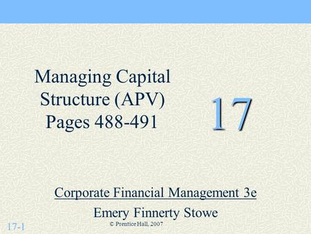 17-1 © Prentice Hall, 2007 17 Corporate Financial Management 3e Emery Finnerty Stowe Managing Capital Structure (APV) Pages 488-491.