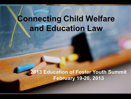 Connecting Child Welfare and Education Law 2013 Education of Foster Youth Summit February 19-20, 2013.