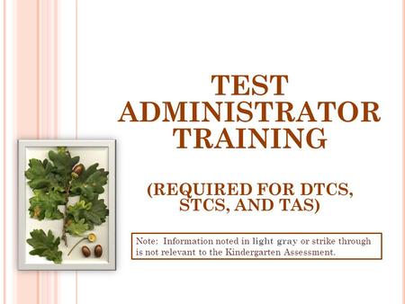 TEST ADMINISTRATOR TRAINING (REQUIRED FOR DTCS, STCS, AND TAS) Note: Information noted in light gray or strike through is not relevant to the Kindergarten.