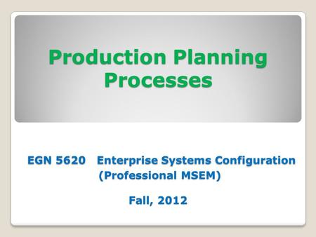 Production Planning Processes EGN 5620 Enterprise Systems Configuration (Professional MSEM) Fall, 2012.