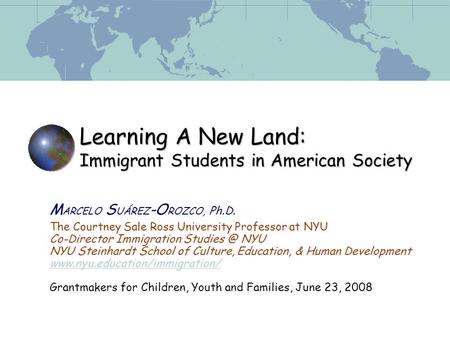 Learning A New Land: Immigrant Students in American Society M ARCELO S UÁREZ -O ROZCO, Ph.D. The Courtney Sale Ross University Professor at NYU Co-Director.