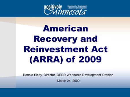 American Recovery and Reinvestment Act (ARRA) of 2009 Bonnie Elsey, Director, DEED Workforce Development Division March 24, 2009.