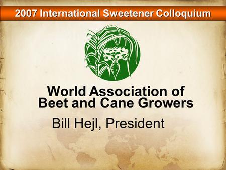 2007 International Sweetener Colloquium Bill Hejl, President World Association of Beet and Cane Growers.