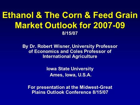 Ethanol & The Corn & Feed Grain Market Outlook for 2007-09 Ethanol & The Corn & Feed Grain Market Outlook for 2007-09 8/15/07 By Dr. Robert Wisner, University.