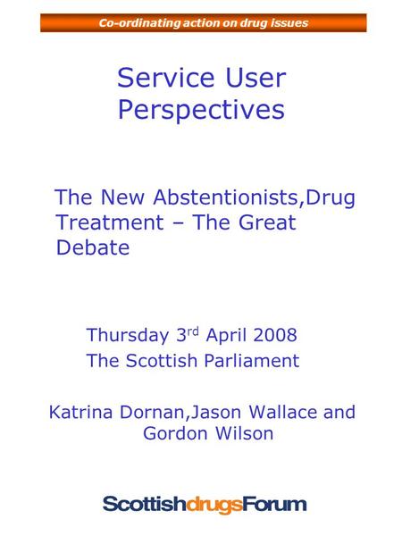 Co-ordinating action on drug issues Service User Perspectives The New Abstentionists,Drug Treatment – The Great Debate Thursday 3 rd April 2008 The Scottish.