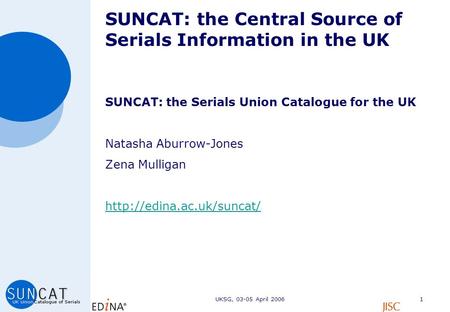 UKSG, 03-05 April 20061 SUNCAT: the Central Source of Serials Information in the UK SUNCAT: the Serials Union Catalogue for the UK Natasha Aburrow-Jones.