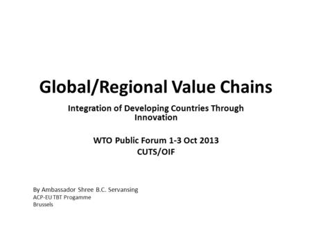 Global/Regional Value Chains Integration of Developing Countries Through Innovation WTO Public Forum 1-3 Oct 2013 CUTS/OIF By Ambassador Shree B.C. Servansing.