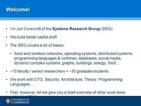 Welcome! I’m Jon Crowcroft of the Systems Research Group (SRG) We build better useful stuff. The SRG covers a lot of bases: fixed and wireless networks,