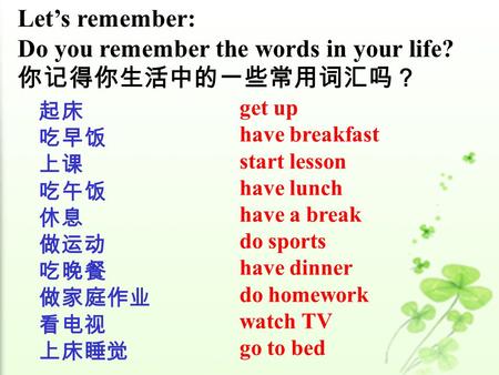 Let’s remember: Do you remember the words in your life? 你记得你生活中的一些常用词汇吗？ 起床 吃早饭 上课 吃午饭 休息 做运动 吃晚餐 做家庭作业 看电视 上床睡觉 get up have breakfast start lesson have.