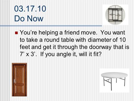 03.17.10 Do Now You’re helping a friend move. You want to take a round table with diameter of 10 feet and get it through the doorway that is 7’ x 3’. If.