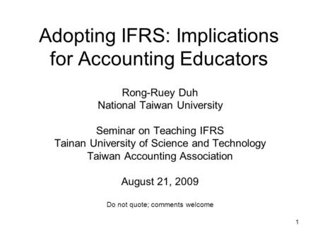 1 Adopting IFRS: Implications for Accounting Educators Rong-Ruey Duh National Taiwan University Seminar on Teaching IFRS Tainan University of Science and.