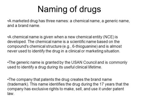 Naming of drugs A marketed drug has three names: a chemical name, a generic name, and a brand name. A chemical name is given when a new chemical entity.