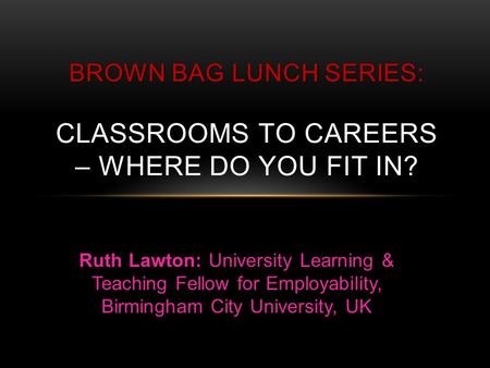 BROWN BAG LUNCH SERIES BROWN BAG LUNCH SERIES: CLASSROOMS TO CAREERS – WHERE DO YOU FIT IN? Ruth Lawton: University Learning & Teaching Fellow for Employability,