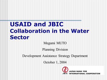 USAID and JBIC Collaboration in the Water Sector Megumi MUTO Planning Division Development Assistance Strategy Department October 1, 2004.